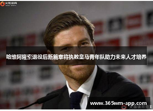 哈维阿隆索退役后新篇章将执教皇马青年队助力未来人才培养